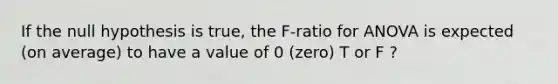 If the null hypothesis is true, the F-ratio for ANOVA is expected (on average) to have a value of 0 (zero) T or F ?