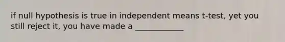 if null hypothesis is true in independent means t-test, yet you still reject it, you have made a ____________