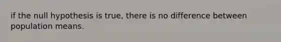 if the null hypothesis is true, there is no difference between population means.