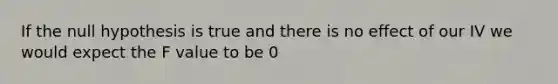 If the null hypothesis is true and there is no effect of our IV we would expect the F value to be 0