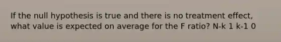 If the null hypothesis is true and there is no treatment effect, what value is expected on average for the F ratio? N-k 1 k-1 0