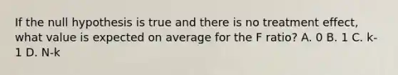 If the null hypothesis is true and there is no treatment effect, what value is expected on average for the F ratio? A. 0 B. 1 C. k-1 D. N-k