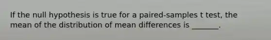 If the null hypothesis is true for a paired-samples t test, the mean of the distribution of mean differences is _______.