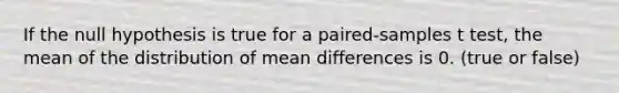 If the null hypothesis is true for a paired-samples t test, the mean of the distribution of mean differences is 0. (true or false)