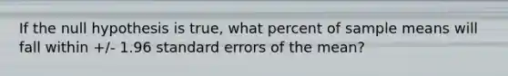 If the null hypothesis is true, what percent of sample means will fall within +/- 1.96 standard errors of the mean?