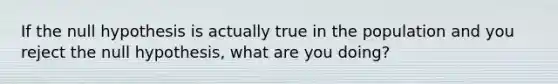 If the null hypothesis is actually true in the population and you reject the null hypothesis, what are you doing?