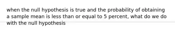 when the null hypothesis is true and the probability of obtaining a sample mean is <a href='https://www.questionai.com/knowledge/k7BtlYpAMX-less-than' class='anchor-knowledge'>less than</a> or equal to 5 percent, what do we do with the null hypothesis