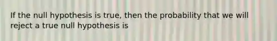 If the null hypothesis is true, then the probability that we will reject a true null hypothesis is