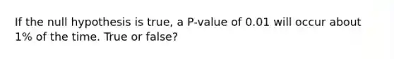 If the null hypothesis is​ true, a​ P-value of 0.01 will occur about​ 1% of the time. True or false?