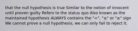 that the null hypothesis is true Similar to the notion of innocent until proven guilty Refers to the status quo Also known as the maintained hypothesis ALWAYS contains the "=", "≤" or "≥" sign We cannot prove a null hypothesis, we can only fail to reject it.