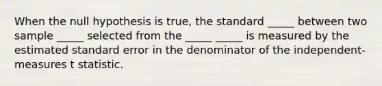 When the null hypothesis is true, the standard _____ between two sample _____ selected from the _____ _____ is measured by the estimated standard error in the denominator of the independent-measures t statistic.