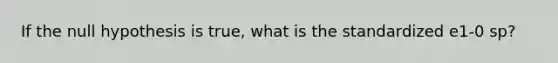 If the null hypothesis is true, what is the standardized e1-0 sp?