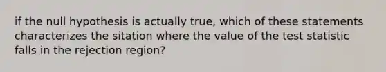 if the null hypothesis is actually true, which of these statements characterizes the sitation where the value of <a href='https://www.questionai.com/knowledge/kzeQt8hpQB-the-test-statistic' class='anchor-knowledge'>the test statistic</a> falls in the rejection region?