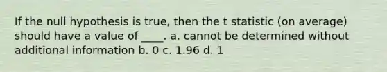 If the null hypothesis is true, then the t statistic (on average) should have a value of ____. a. cannot be determined without additional information b. 0 c. 1.96 d. 1