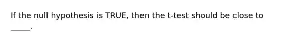 If the null hypothesis is TRUE, then the t-test should be close to _____.