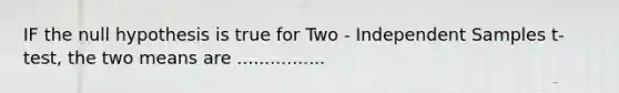 IF the null hypothesis is true for Two - Independent Samples t-test, the two means are ................