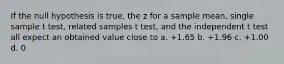 If the null hypothesis is true, the z for a sample mean, single sample t test, related samples t test, and the independent t test all expect an obtained value close to a. +1.65 b. +1.96 c. +1.00 d. 0