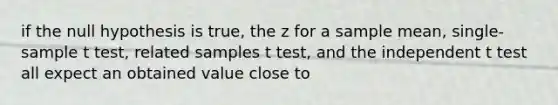 if the null hypothesis is true, the z for a sample mean, single-sample t test, related samples t test, and the independent t test all expect an obtained value close to