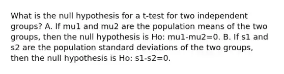 What is the null hypothesis for a t-test for two independent groups? A. If mu1 and mu2 are the population means of the two groups, then the null hypothesis is Ho: mu1-mu2=0. B. If s1 and s2 are the population <a href='https://www.questionai.com/knowledge/kqGUr1Cldy-standard-deviation' class='anchor-knowledge'>standard deviation</a>s of the two groups, then the null hypothesis is Ho: s1-s2=0.