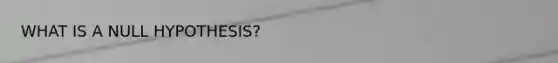 WHAT IS A NULL HYPOTHESIS?
