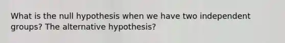 What is the null hypothesis when we have two independent groups? The alternative hypothesis?