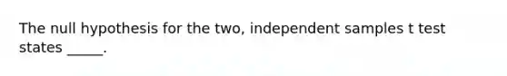 The null hypothesis for the two, independent samples t test states _____.