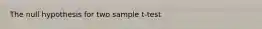 The null hypothesis for two sample t-test