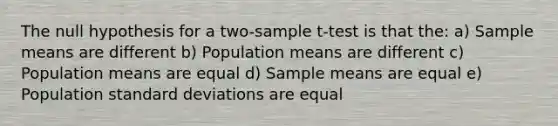 The null hypothesis for a two-sample t-test is that the: a) Sample means are different b) Population means are different c) Population means are equal d) Sample means are equal e) Population standard deviations are equal