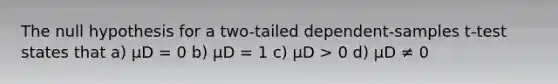 The null hypothesis for a two-tailed dependent-samples t-test states that a) μD = 0 b) μD = 1 c) μD > 0 d) μD ≠ 0