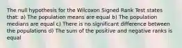 The null hypothesis for the Wilcoxon Signed Rank Test states that: a) The population means are equal b) The population medians are equal c) There is no significant difference between the populations d) The sum of the positive and negative ranks is equal