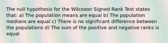 The null hypothesis for the Wilcoxon Signed Rank Test states that: a) The population means are equal b) The population medians are equal c) There is no significant difference between the populations d) The sum of the positive and negative ranks is equal