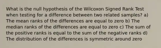 What is the null hypothesis of the Wilcoxon Signed Rank Test when testing for a difference between two related samples? a) The mean ranks of the differences are equal to zero b) The median ranks of the differences are equal to zero c) The sum of the positive ranks is equal to the sum of the negative ranks d) The distribution of the differences is symmetric around zero