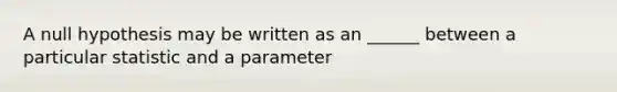 A null hypothesis may be written as an ______ between a particular statistic and a parameter