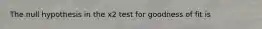 The null hypothesis in the x2 test for goodness of fit is