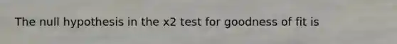 The null hypothesis in the x2 test for goodness of fit is