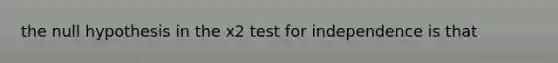 the null hypothesis in the x2 test for independence is that