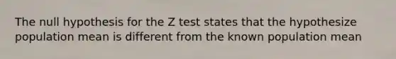 The null hypothesis for the Z test states that the hypothesize population mean is different from the known population mean