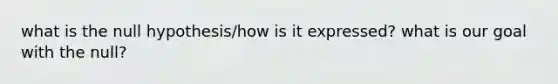 what is the null hypothesis/how is it expressed? what is our goal with the null?