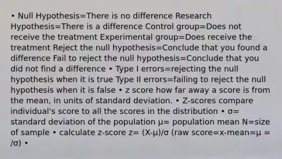 • Null Hypothesis=There is no difference Research Hypothesis=There is a difference Control group=Does not receive the treatment Experimental group=Does receive the treatment Reject the null hypothesis=Conclude that you found a difference Fail to reject the null hypothesis=Conclude that you did not find a difference • Type I errors=rejecting the null hypothesis when it is true Type II errors=failing to reject the null hypothesis when it is false • z score how far away a score is from the mean, in units of standard deviation. • Z-scores compare individual's score to all the scores in the distribution • σ= standard deviation of the population μ= population mean N=size of sample • calculate z-score z= (X-μ)/σ (raw score=x-mean=μ = /σ) •