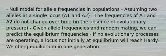 - Null model for allele frequencies in populations - Assuming two alleles at a single locus (A1 and A2) - The frequencies of A1 and A2 do not change over time (in the absence of evolutionary pressure) - Given allele frequencies and random mating, we can predict the equilibrium frequencies - If no evolutionary processes are operating, a locus not initially at equilibrium will reach Hardy-Weinberg equilibrium in one generation