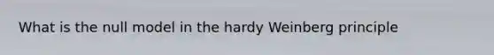 What is the null model in the hardy Weinberg principle