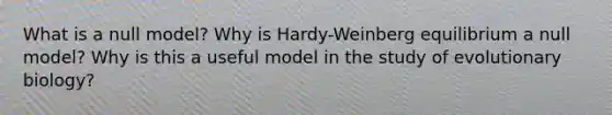 What is a null model? Why is Hardy-Weinberg equilibrium a null model? Why is this a useful model in the study of evolutionary biology?