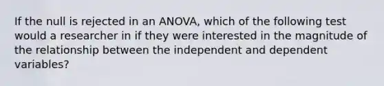 If the null is rejected in an ANOVA, which of the following test would a researcher in if they were interested in the magnitude of the relationship between the independent and dependent variables?