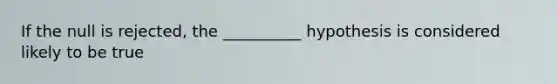 If the null is rejected, the __________ hypothesis is considered likely to be true