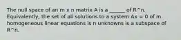 The null space of an m x n matrix A is a ______ of R^n. Equivalently, the set of all solutions to a system Ax = 0 of m homogeneous linear equations is n unknowns is a subspace of R^n.