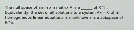 The null space of an m x n matrix A is a ______ of R^n. Equivalently, the set of all solutions to a system Ax = 0 of m homogeneous <a href='https://www.questionai.com/knowledge/kyDROVbHRn-linear-equations' class='anchor-knowledge'>linear equations</a> is n unknowns is a subspace of R^n.