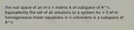 the null space of an m x n matrix A of subspace of R^n. Equivalently the set of all solutions to a system Ax = 0 of m homogeneous linear equations in n unknowns is a subspace of R^n