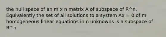 the null space of an m x n matrix A of subspace of R^n. Equivalently the set of all solutions to a system Ax = 0 of m homogeneous linear equations in n unknowns is a subspace of R^n