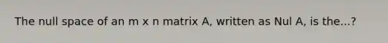 The null space of an m x n matrix A, written as Nul A, is the...?