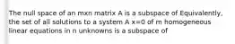 The null space of an mxn matrix A is a subspace of Equivalently, the set of all solutions to a system A x=0 of m homogeneous linear equations in n unknowns is a subspace of